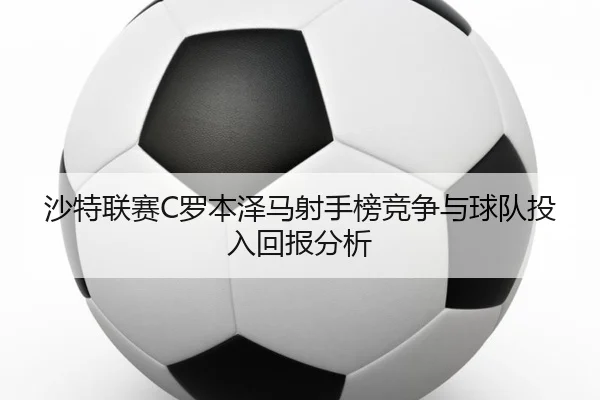 沙特联赛C罗本泽马射手榜竞争与球队投入回报分析