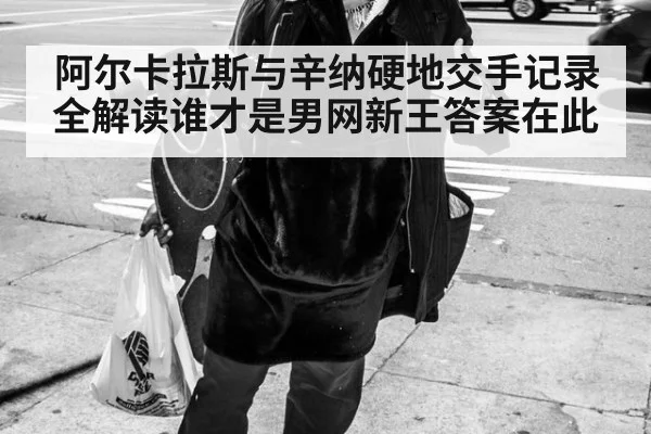 阿尔卡拉斯与辛纳硬地交手记录全解读谁才是男网新王答案在此
