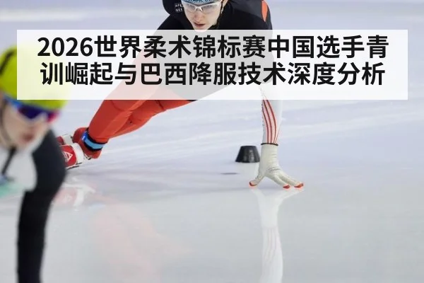 2026世界柔术锦标赛中国选手青训崛起与巴西降服技术深度分析
